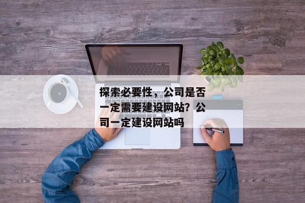 探索必要性，公司是否一定需要建設(shè)網(wǎng)站？公司一定建設(shè)網(wǎng)站嗎