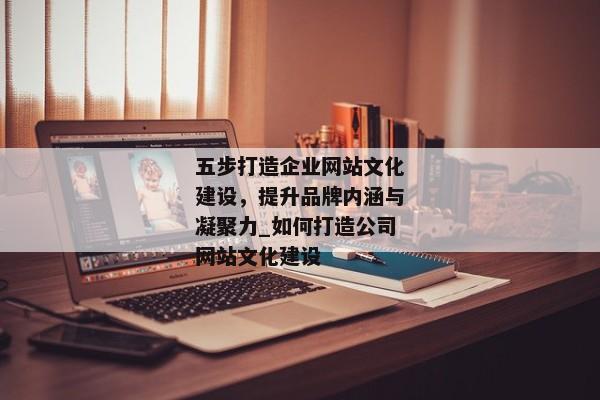 五步打造企業(yè)網(wǎng)站文化建設(shè)，提升品牌內(nèi)涵與凝聚力_如何打造公司網(wǎng)站文化建設(shè)