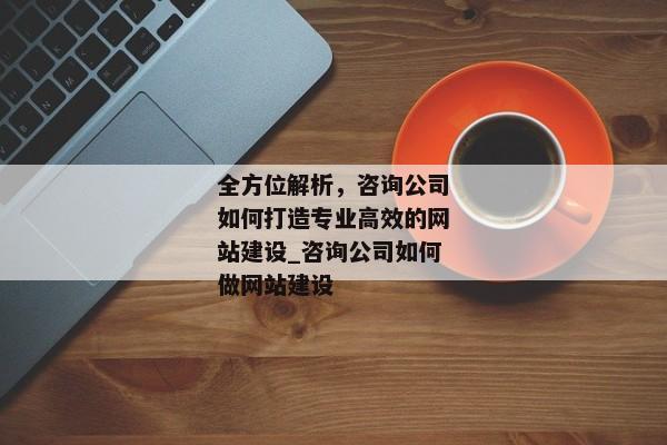 全方位解析，咨詢公司如何打造專業(yè)高效的網(wǎng)站建設(shè)_咨詢公司如何做網(wǎng)站建設(shè)