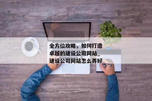 全方位攻略，如何打造卓越的建設(shè)公司網(wǎng)站_建設(shè)公司網(wǎng)站怎么弄好