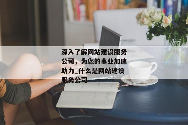 深入了解網(wǎng)站建設(shè)服務(wù)公司，為您的事業(yè)加速助力_什么是網(wǎng)站建設(shè)服務(wù)公司