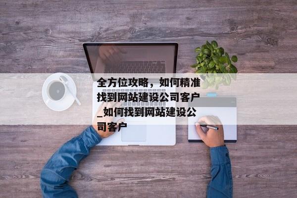 全方位攻略，如何精準找到網(wǎng)站建設(shè)公司客戶_如何找到網(wǎng)站建設(shè)公司客戶