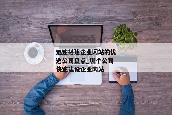 迅速搭建企業(yè)網(wǎng)站的優(yōu)選公司盤點_哪個公司快速建設(shè)企業(yè)網(wǎng)站