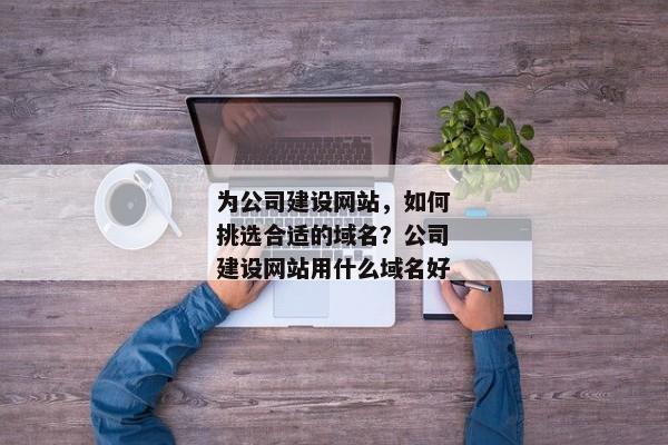 為公司建設(shè)網(wǎng)站，如何挑選合適的域名？公司建設(shè)網(wǎng)站用什么域名好