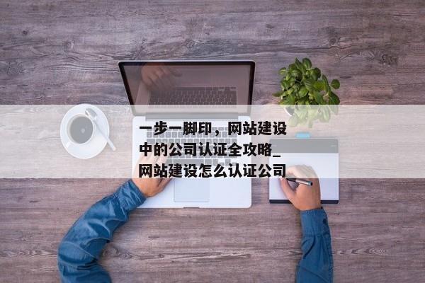 一步一腳印，網(wǎng)站建設(shè)中的公司認證全攻略_網(wǎng)站建設(shè)怎么認證公司