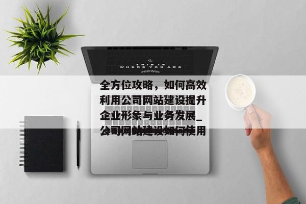 全方位攻略，如何高效利用公司網(wǎng)站建設(shè)提升企業(yè)形象與業(yè)務(wù)發(fā)展_公司網(wǎng)站建設(shè)如何使用