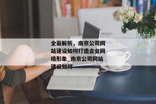 全面解析，南京公司網(wǎng)站建設(shè)如何打造企業(yè)網(wǎng)絡(luò)形象_南京公司網(wǎng)站建設(shè)如何