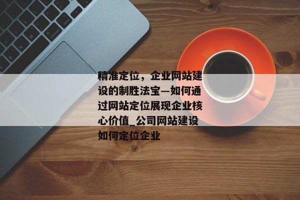 精準(zhǔn)定位，企業(yè)網(wǎng)站建設(shè)的制勝法寶—如何通過網(wǎng)站定位展現(xiàn)企業(yè)核心價值_公司網(wǎng)站建設(shè)如何定位企業(yè)