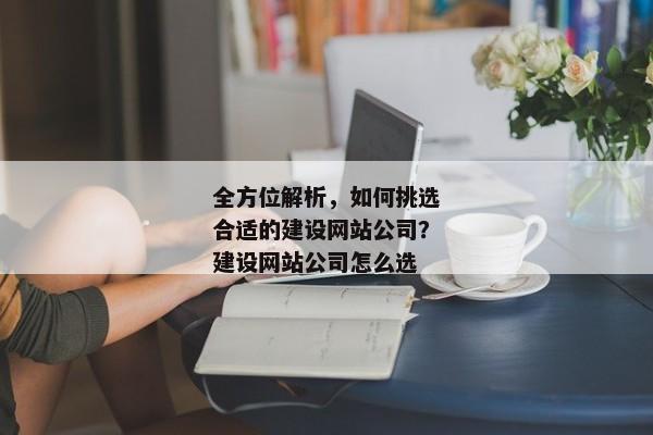 全方位解析，如何挑選合適的建設(shè)網(wǎng)站公司？建設(shè)網(wǎng)站公司怎么選