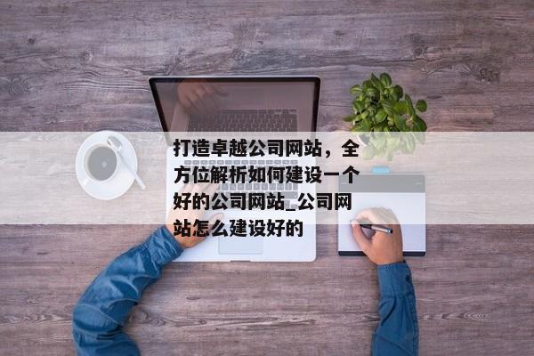 打造卓越公司網(wǎng)站，全方位解析如何建設(shè)一個(gè)好的公司網(wǎng)站_公司網(wǎng)站怎么建設(shè)好的