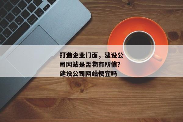 打造企業(yè)門面，建設(shè)公司網(wǎng)站是否物有所值？建設(shè)公司網(wǎng)站便宜嗎