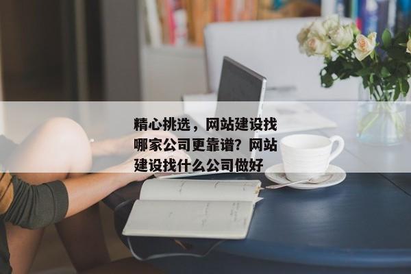 精心挑選，網(wǎng)站建設(shè)找哪家公司更靠譜？網(wǎng)站建設(shè)找什么公司做好