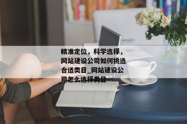 精準定位，科學選擇，網(wǎng)站建設公司如何挑選合適類目_網(wǎng)站建設公司怎么選擇類目