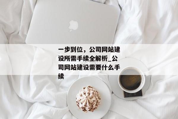 一步到位，公司網(wǎng)站建設(shè)所需手續(xù)全解析_公司網(wǎng)站建設(shè)需要什么手續(xù)