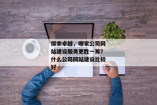 探索卓越，哪家公司網(wǎng)站建設(shè)服務(wù)更勝一籌？什么公司網(wǎng)站建設(shè)比較好