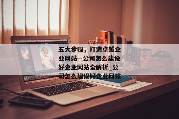 五大步驟，打造卓越企業(yè)網(wǎng)站—公司怎么建設(shè)好企業(yè)網(wǎng)站全解析_公司怎么建設(shè)好企業(yè)網(wǎng)站