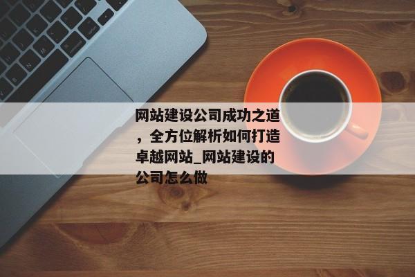 網(wǎng)站建設公司成功之道，全方位解析如何打造卓越網(wǎng)站_網(wǎng)站建設的公司怎么做