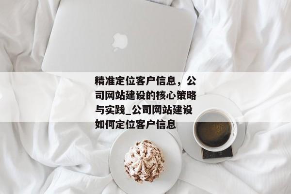 精準定位客戶信息，公司網(wǎng)站建設(shè)的核心策略與實踐_公司網(wǎng)站建設(shè)如何定位客戶信息