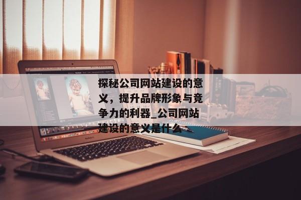 探秘公司網(wǎng)站建設的意義，提升品牌形象與競爭力的利器_公司網(wǎng)站建設的意義是什么