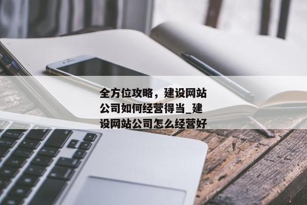 全方位攻略，建設(shè)網(wǎng)站公司如何經(jīng)營(yíng)得當(dāng)_建設(shè)網(wǎng)站公司怎么經(jīng)營(yíng)好