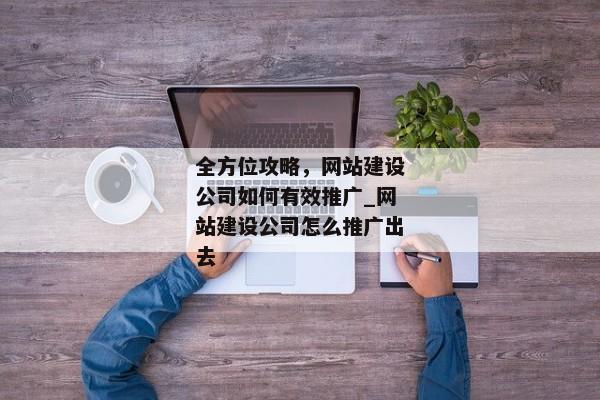 全方位攻略，網(wǎng)站建設公司如何有效推廣_網(wǎng)站建設公司怎么推廣出去