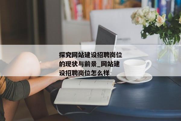 探究網(wǎng)站建設(shè)招聘崗位的現(xiàn)狀與前景_網(wǎng)站建設(shè)招聘崗位怎么樣