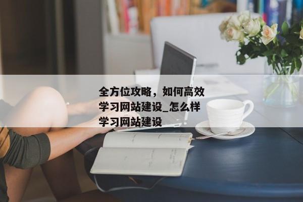 全方位攻略，如何高效學習網(wǎng)站建設(shè)_怎么樣學習網(wǎng)站建設(shè)