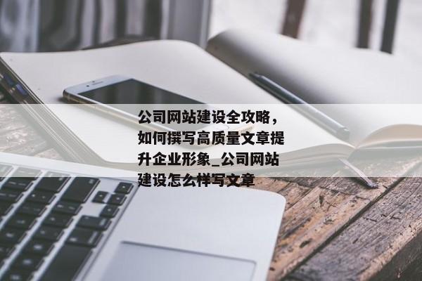 公司網(wǎng)站建設(shè)全攻略，如何撰寫高質(zhì)量文章提升企業(yè)形象_公司網(wǎng)站建設(shè)怎么樣寫文章