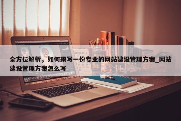 全方位解析，如何撰寫一份專業(yè)的網(wǎng)站建設管理方案_網(wǎng)站建設管理方案怎么寫