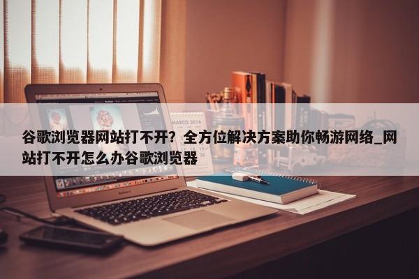 谷歌瀏覽器網(wǎng)站打不開？全方位解決方案助你暢游網(wǎng)絡(luò)_網(wǎng)站打不開怎么辦谷歌瀏覽器