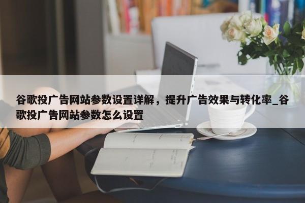 谷歌投廣告網(wǎng)站參數(shù)設(shè)置詳解，提升廣告效果與轉(zhuǎn)化率_谷歌投廣告網(wǎng)站參數(shù)怎么設(shè)置