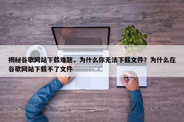 揭秘谷歌網(wǎng)站下載難題，為什么你無法下載文件？為什么在谷歌網(wǎng)站下載不了文件