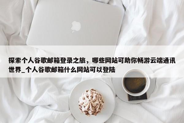 探索個(gè)人谷歌郵箱登錄之旅，哪些網(wǎng)站可助你暢游云端通訊世界_個(gè)人谷歌郵箱什么網(wǎng)站可以登陸