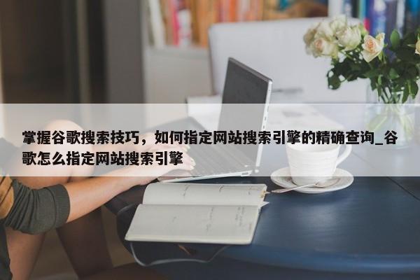 掌握谷歌搜索技巧，如何指定網(wǎng)站搜索引擎的精確查詢_谷歌怎么指定網(wǎng)站搜索引擎