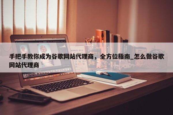 手把手教你成為谷歌網(wǎng)站代理商，全方位指南_怎么做谷歌網(wǎng)站代理商