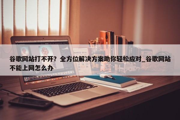 谷歌網(wǎng)站打不開？全方位解決方案助你輕松應(yīng)對(duì)_谷歌網(wǎng)站不能上網(wǎng)怎么辦