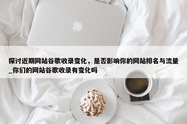 探討近期網(wǎng)站谷歌收錄變化，是否影響你的網(wǎng)站排名與流量_你們的網(wǎng)站谷歌收錄有變化嗎