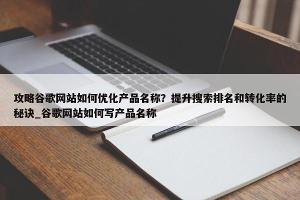 攻略谷歌網(wǎng)站如何優(yōu)化產(chǎn)品名稱？提升搜索排名和轉化率的秘訣_谷歌網(wǎng)站如何寫產(chǎn)品名稱