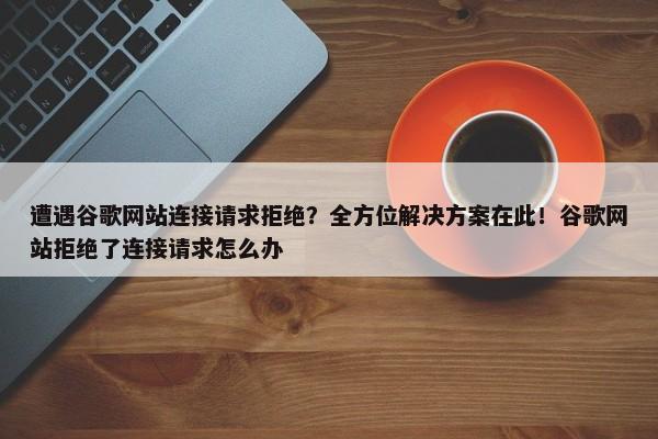 遭遇谷歌網(wǎng)站連接請求拒絕？全方位解決方案在此！谷歌網(wǎng)站拒絕了連接請求怎么辦