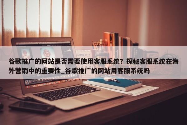 谷歌推廣的網(wǎng)站是否需要使用客服系統(tǒng)？探秘客服系統(tǒng)在海外營銷中的重要性_谷歌推廣的網(wǎng)站用客服系統(tǒng)嗎