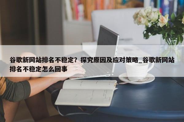 谷歌新網(wǎng)站排名不穩(wěn)定？探究原因及應(yīng)對策略_谷歌新網(wǎng)站排名不穩(wěn)定怎么回事