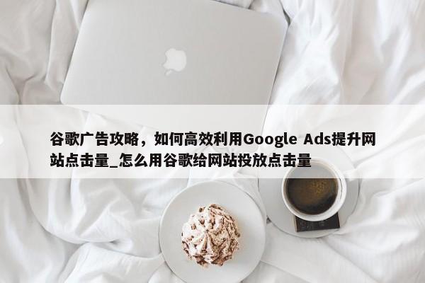 谷歌廣告攻略，如何高效利用Google Ads提升網(wǎng)站點(diǎn)擊量_怎么用谷歌給網(wǎng)站投放點(diǎn)擊量