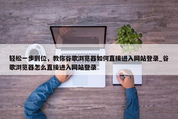 輕松一步到位，教你谷歌瀏覽器如何直接進(jìn)入網(wǎng)站登錄_谷歌瀏覽器怎么直接進(jìn)入網(wǎng)站登錄