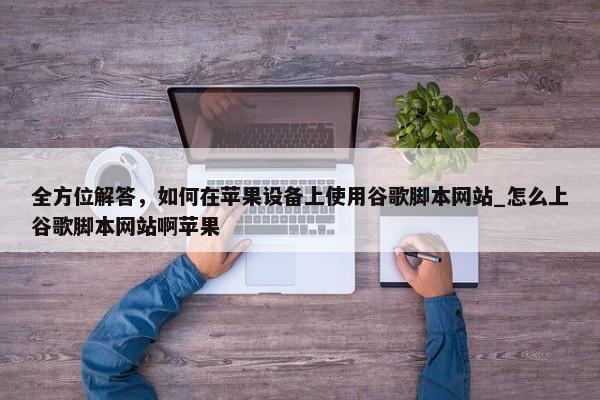 全方位解答，如何在蘋果設備上使用谷歌腳本網(wǎng)站_怎么上谷歌腳本網(wǎng)站啊蘋果