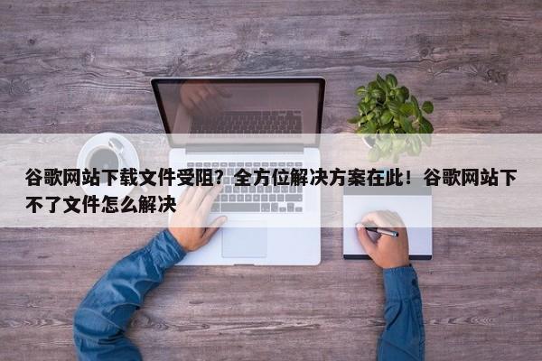 谷歌網(wǎng)站下載文件受阻？全方位解決方案在此！谷歌網(wǎng)站下不了文件怎么解決