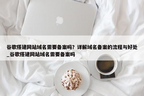 谷歌搭建網(wǎng)站域名需要備案嗎？詳解域名備案的流程與好處_谷歌搭建網(wǎng)站域名需要備案嗎