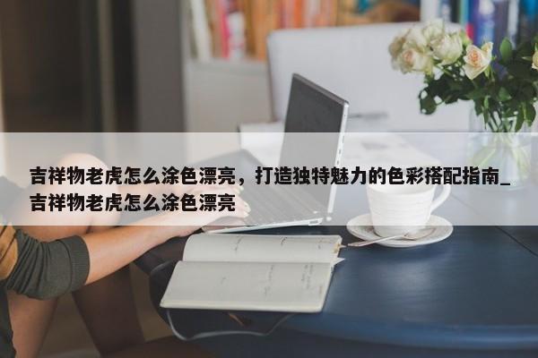 吉祥物老虎怎么涂色漂亮，打造獨特魅力的色彩搭配指南_吉祥物老虎怎么涂色漂亮