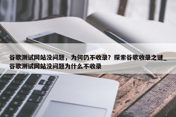 谷歌測試網(wǎng)站沒問題，為何仍不收錄？探索谷歌收錄之謎_谷歌測試網(wǎng)站沒問題為什么不收錄