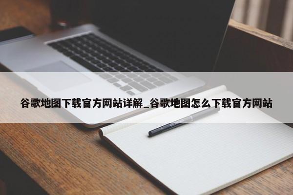 谷歌地圖下載官方網(wǎng)站詳解_谷歌地圖怎么下載官方網(wǎng)站