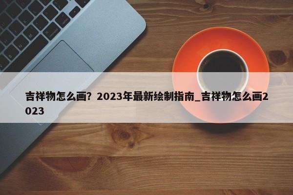 吉祥物怎么畫？2023年最新繪制指南_吉祥物怎么畫2023